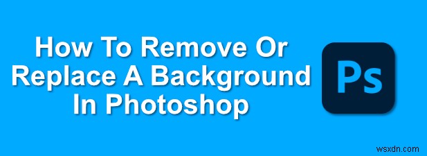 Cách Xóa Hoặc Thay Thế Nền Trong Photoshop