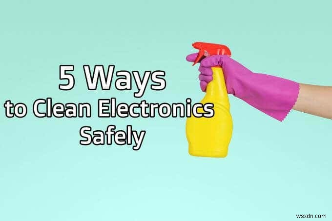 5 cách để làm sạch đồ điện tử một cách an toàn 
