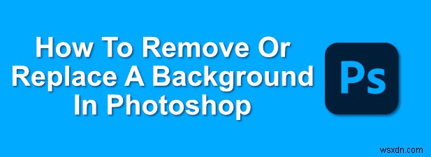 Cách xóa hoặc thay thế nền trong Photoshop 