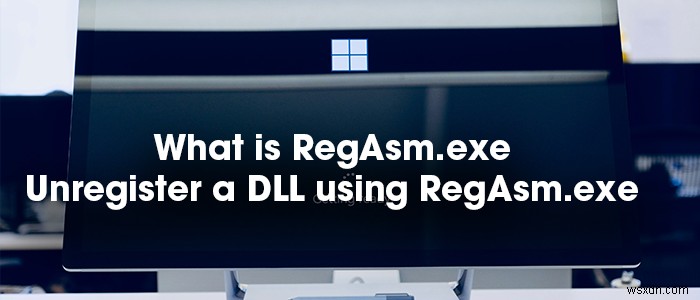 RegAsm.exe là gì? Làm thế nào để hủy đăng ký một DLL bằng RegAsm.exe? 