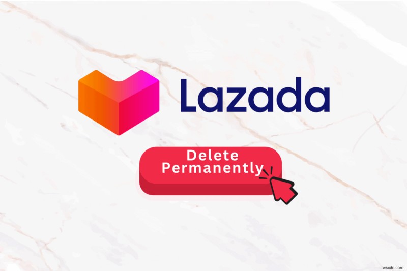 Xóa vĩnh viễn tài khoản Lazada của bạn:Hướng dẫn từng bước 